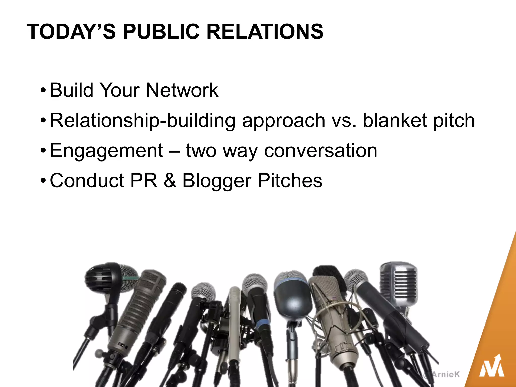TODAY’S PUBLIC RELATIONS 
•Build Your Network 
•Relationship-building approach vs. blanket pitch 
•Engagement – two way conversation 
•Conduct PR & Blogger Pitches  