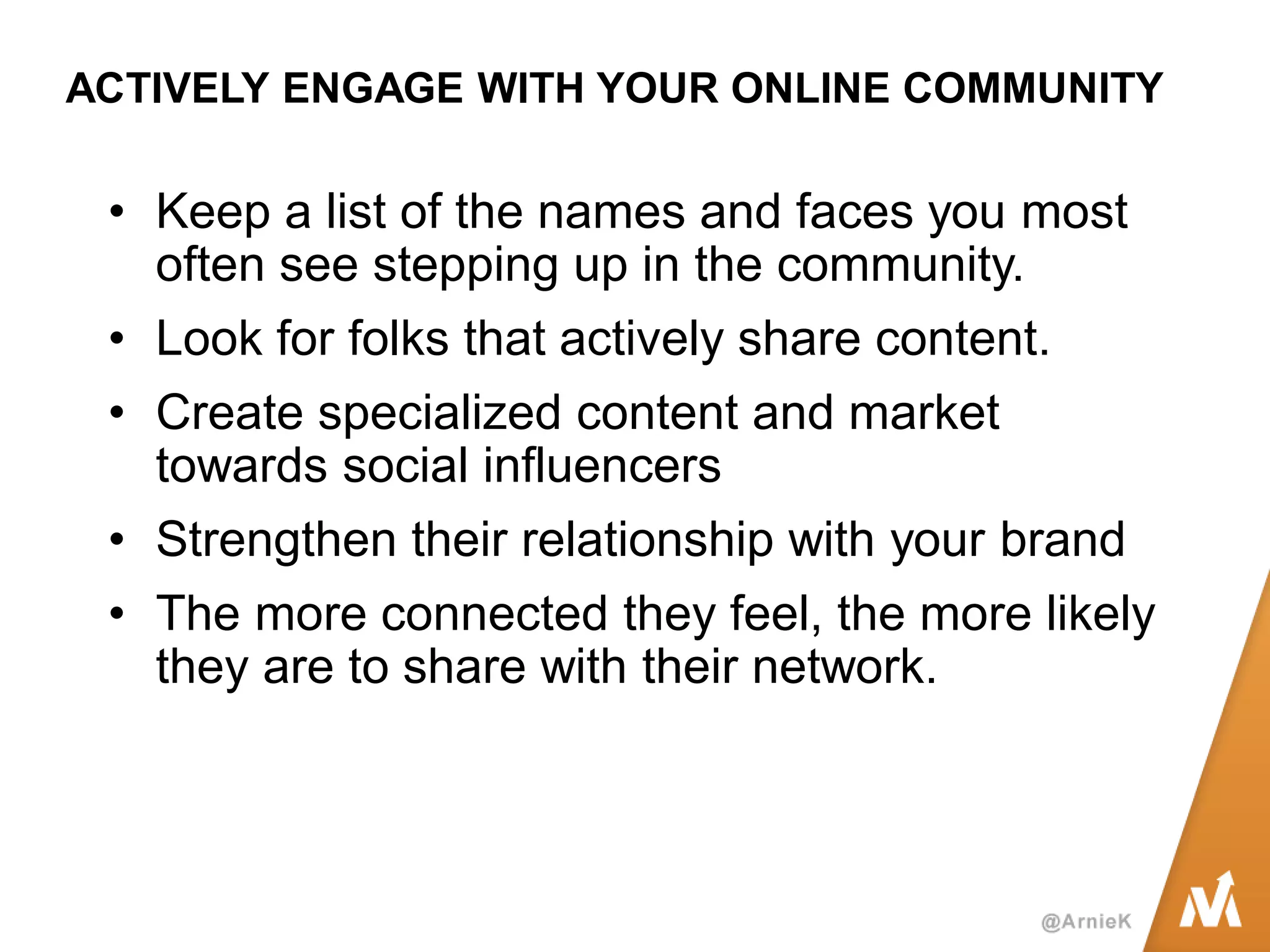 ACTIVELY ENGAGE WITH YOUR ONLINE COMMUNITY 
•Keep a list of the names and faces you most often see stepping up in the community. 
•Look for folks that actively share content. 
•Create specialized content and market towards social influencers 
•Strengthen their relationship with your brand 
•The more connected they feel, the more likely they are to share with their network.  