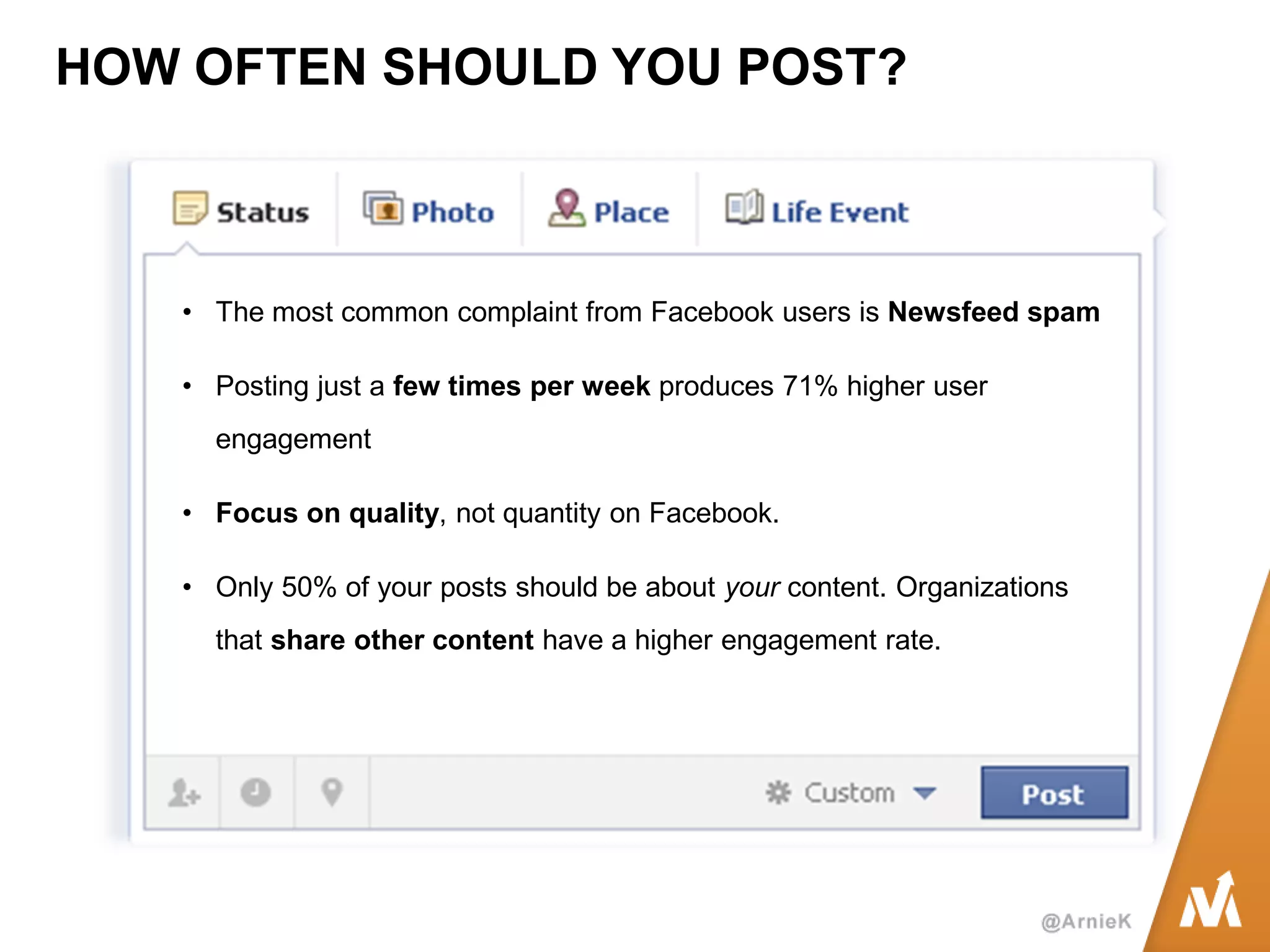 HOW OFTEN SHOULD YOU POST? 
•The most common complaint from Facebook users is Newsfeed spam 
•Posting just a few times per week produces 71% higher user engagement 
•Focus on quality, not quantity on Facebook. 
•Only 50% of your posts should be about your content. Organizations that share other content have a higher engagement rate.  