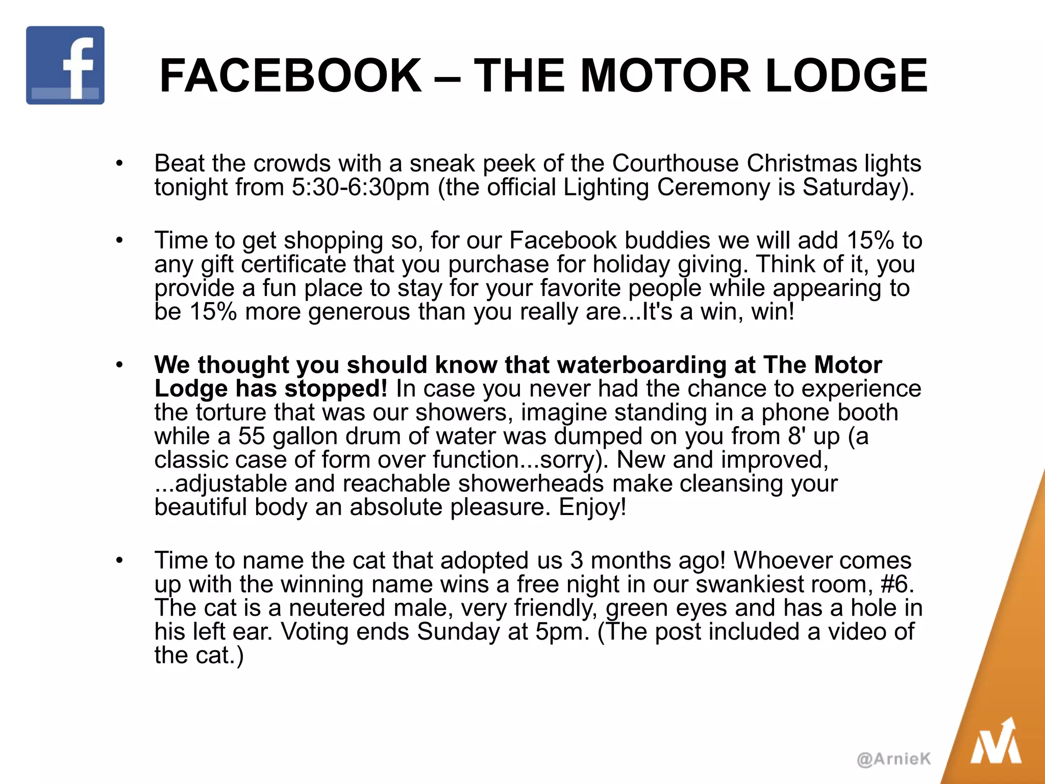 FACEBOOK – THE MOTOR LODGE 
•Beat the crowds with a sneak peek of the Courthouse Christmas lights tonight from 5:30-6:30pm (the official Lighting Ceremony is Saturday). 
•Time to get shopping so, for our Facebook buddies we will add 15% to any gift certificate that you purchase for holiday giving. Think of it, you provide a fun place to stay for your favorite people while appearing to be 15% more generous than you really are...It's a win, win! 
•We thought you should know that waterboarding at The Motor Lodge has stopped! In case you never had the chance to experience the torture that was our showers, imagine standing in a phone booth while a 55 gallon drum of water was dumped on you from 8' up (a classic case of form over function...sorry). New and improved, ...adjustable and reachable showerheads make cleansing your beautiful body an absolute pleasure. Enjoy! 
•Time to name the cat that adopted us 3 months ago! Whoever comes up with the winning name wins a free night in our swankiest room, #6. The cat is a neutered male, very friendly, green eyes and has a hole in his left ear. Voting ends Sunday at 5pm. (The post included a video of the cat.)  