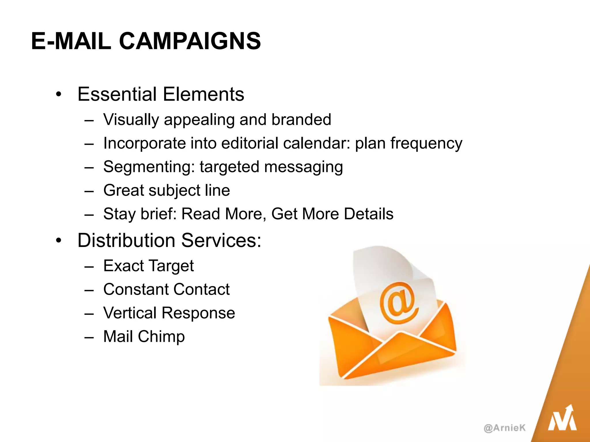 E-MAIL CAMPAIGNS 
•Essential Elements 
–Visually appealing and branded 
–Incorporate into editorial calendar: plan frequency 
–Segmenting: targeted messaging 
–Great subject line 
–Stay brief: Read More, Get More Details 
•Distribution Services: 
–Exact Target 
–Constant Contact 
–Vertical Response 
–Mail Chimp  