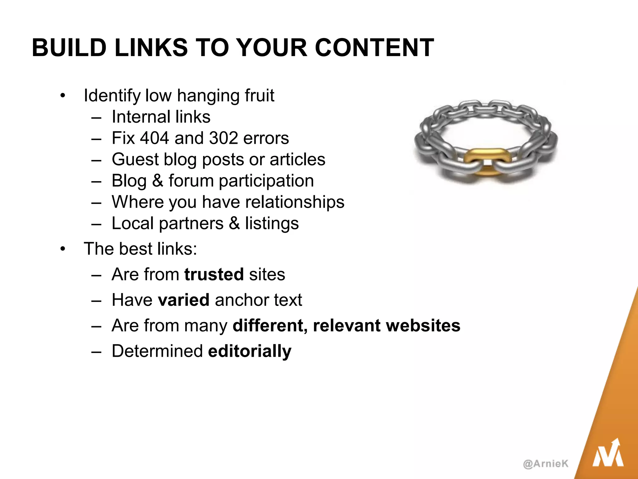 BUILD LINKS TO YOUR CONTENT 
•Identify low hanging fruit 
–Internal links 
–Fix 404 and 302 errors 
–Guest blog posts or articles 
–Blog & forum participation 
–Where you have relationships 
–Local partners & listings 
•The best links: 
–Are from trusted sites 
–Have varied anchor text 
–Are from many different, relevant websites 
–Determined editorially  