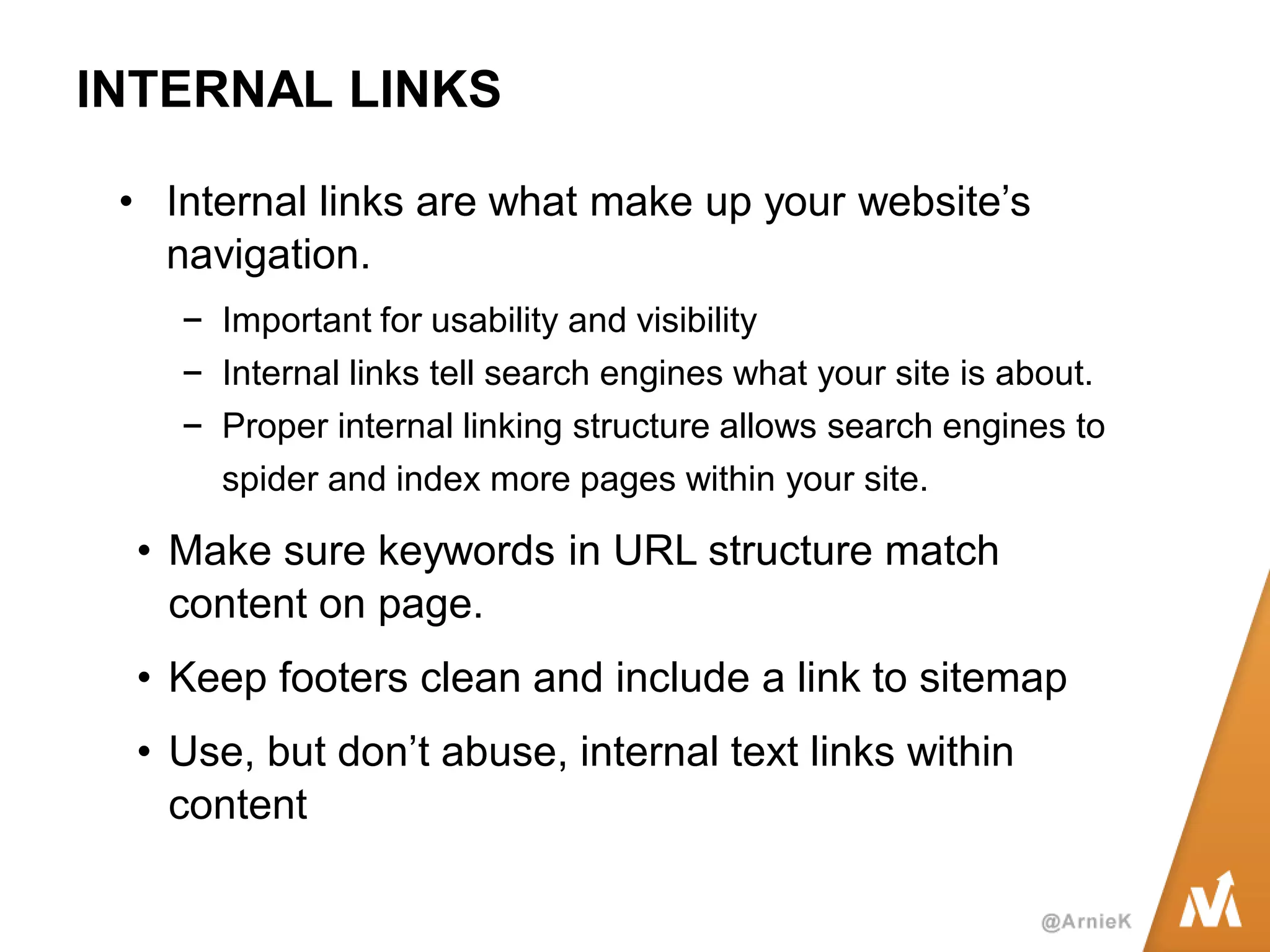 INTERNAL LINKS 
•Internal links are what make up your website’s navigation. 
−Important for usability and visibility 
−Internal links tell search engines what your site is about. 
−Proper internal linking structure allows search engines to spider and index more pages within your site. 
•Make sure keywords in URL structure match content on page. 
•Keep footers clean and include a link to sitemap 
•Use, but don’t abuse, internal text links within content 
 