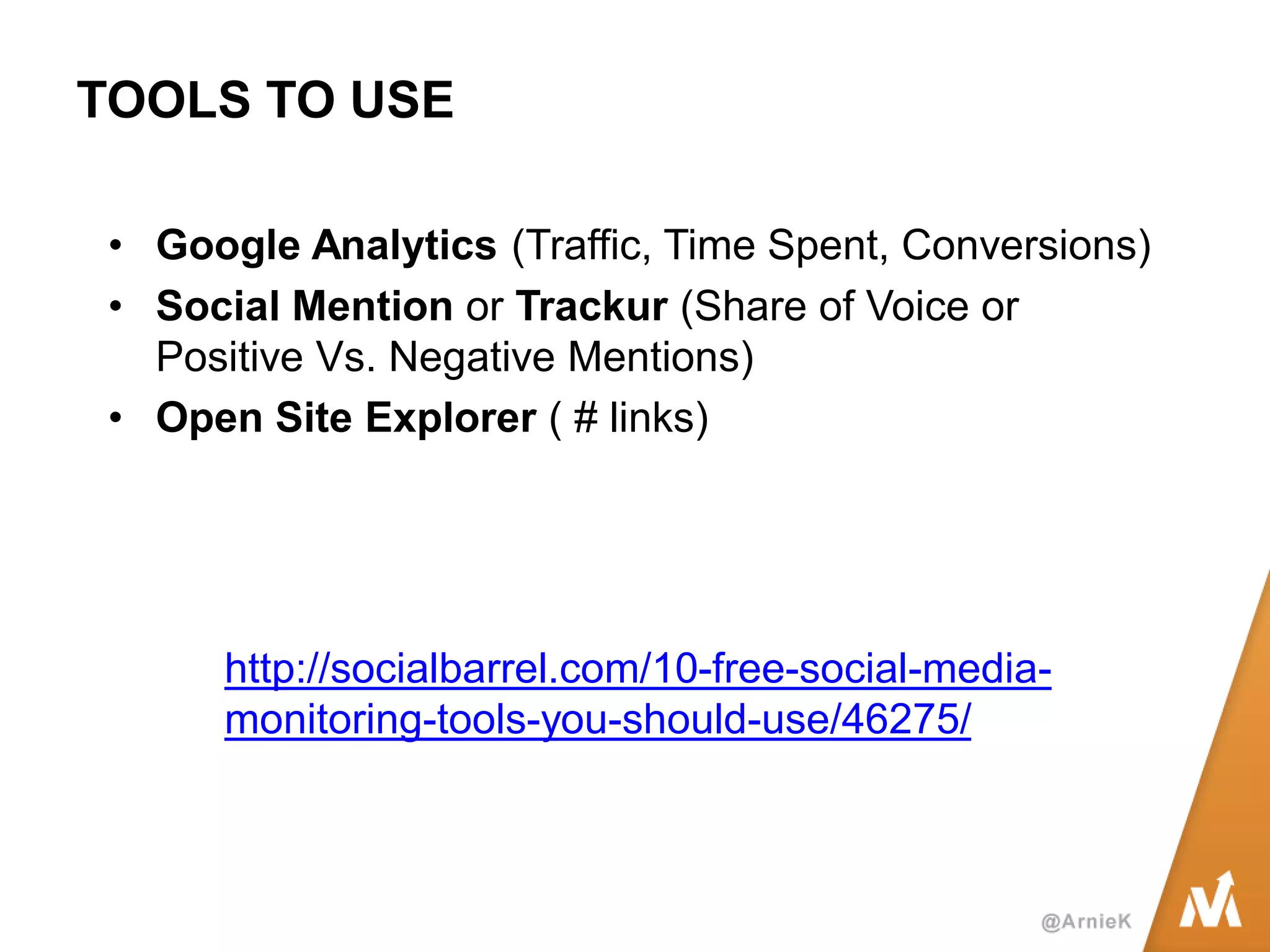 TOOLS TO USE 
•Google Analytics (Traffic, Time Spent, Conversions) 
•Social Mention or Trackur (Share of Voice or Positive Vs. Negative Mentions) 
•Open Site Explorer ( # links) 
http://socialbarrel.com/10-free-social-media- monitoring-tools-you-should-use/46275/  