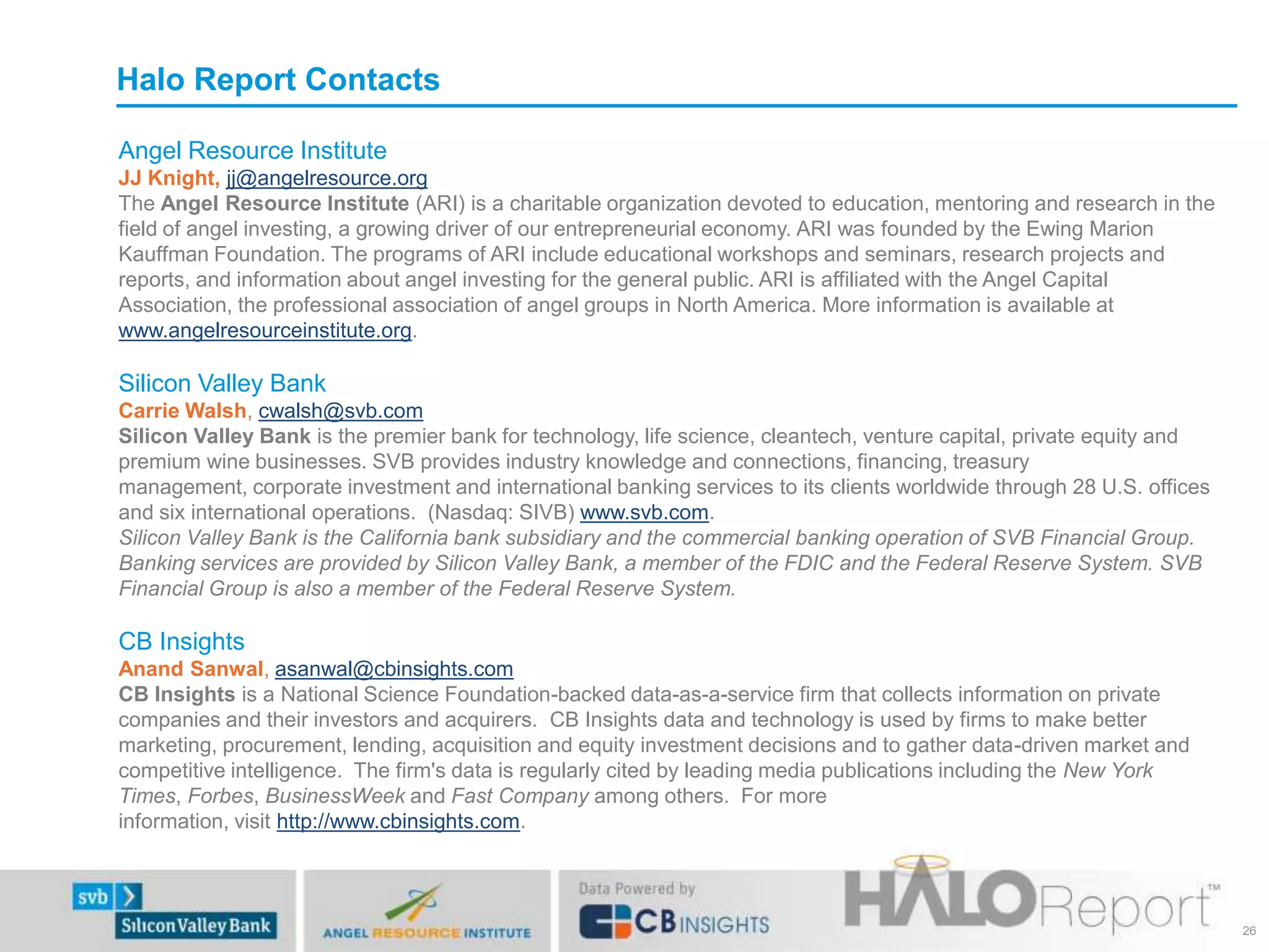 Angel Resource Institute
JJ Knight, jj@angelresource.org
The Angel Resource Institute (ARI) is a charitable organization devoted to education, mentoring and research in the
field of angel investing, a growing driver of our entrepreneurial economy. ARI was founded by the Ewing Marion
Kauffman Foundation. The programs of ARI include educational workshops and seminars, research projects and
reports, and information about angel investing for the general public. ARI is affiliated with the Angel Capital
Association, the professional association of angel groups in North America. More information is available at
www.angelresourceinstitute.org.
Silicon Valley Bank
Carrie Walsh, cwalsh@svb.com
Silicon Valley Bank is the premier bank for technology, life science, cleantech, venture capital, private equity and
premium wine businesses. SVB provides industry knowledge and connections, financing, treasury
management, corporate investment and international banking services to its clients worldwide through 28 U.S. offices
and six international operations. (Nasdaq: SIVB) www.svb.com.
Silicon Valley Bank is the California bank subsidiary and the commercial banking operation of SVB Financial Group.
Banking services are provided by Silicon Valley Bank, a member of the FDIC and the Federal Reserve System. SVB
Financial Group is also a member of the Federal Reserve System.
CB Insights
Anand Sanwal, asanwal@cbinsights.com
CB Insights is a National Science Foundation-backed data-as-a-service firm that collects information on private
companies and their investors and acquirers. CB Insights data and technology is used by firms to make better
marketing, procurement, lending, acquisition and equity investment decisions and to gather data-driven market and
competitive intelligence. The firm's data is regularly cited by leading media publications including the New York
Times, Forbes, BusinessWeek and Fast Company among others. For more
information, visit http://www.cbinsights.com.
Halo Report Contacts
26
 