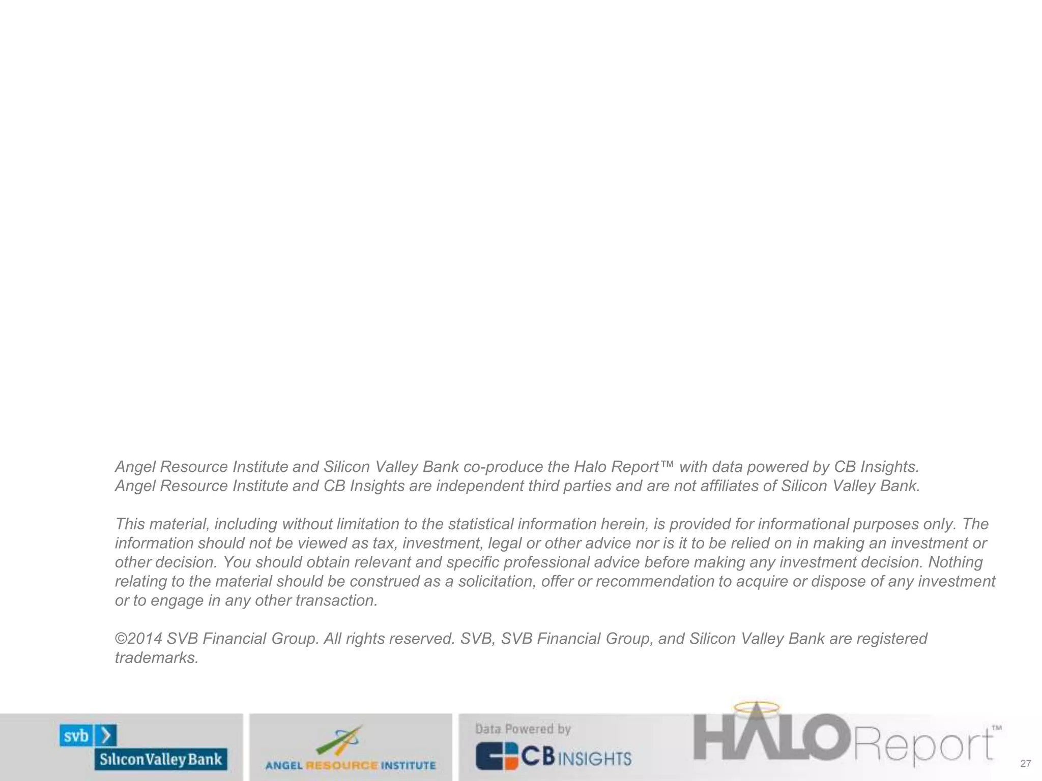 Angel Resource Institute and Silicon Valley Bank co-produce the Halo Report™ with data powered by CB Insights.
Angel Resource Institute and CB Insights are independent third parties and are not affiliates of Silicon Valley Bank.
This material, including without limitation to the statistical information herein, is provided for informational purposes only. The
information should not be viewed as tax, investment, legal or other advice nor is it to be relied on in making an investment or
other decision. You should obtain relevant and specific professional advice before making any investment decision. Nothing
relating to the material should be construed as a solicitation, offer or recommendation to acquire or dispose of any investment
or to engage in any other transaction.
©2014 SVB Financial Group. All rights reserved. SVB, SVB Financial Group, and Silicon Valley Bank are registered
trademarks.
27
 
