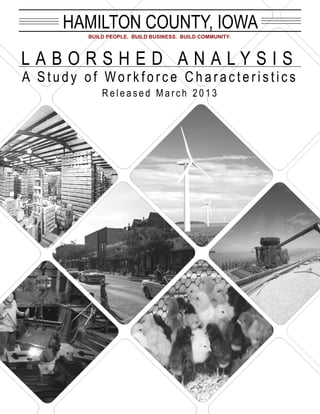 HAMILTON COUNTY, IOWA
        BUILD PEOPLE. BUILD BUSINESS. BUILD COMMUNITY.




LABORSHED ANALYSIS
A Study of Workforce Characteristics
            Released March 2013
 