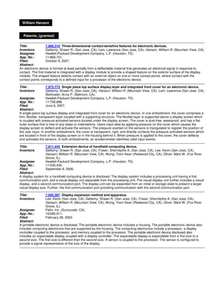William Hanson


  Patents; (granted)

Title:             7,986,310 Three-dimensional contact-sensitive features for electronic devices.
Inventors:         Gettemy, Shawn R. (San Jose, CA); Lam, Lawrence (San Jose, CA); Hanson, William R. (Mountain View, CA).
Assignee:          Hewlett-Packard Development Company, L.P. (Houston, TX).
App. No.:          11/869,701.
Filed:             October 9, 2007.
Abstract:
An electronic device is formed at least partially from a deflectable material that generates an electrical signal in response to
contact. The first material is integrated with a display module to provide a shaped feature on the exterior surface of the display
module. The shaped feature detects contact with an external object on one or more contact points, where contact with the
contact points corresponds to a defined input for a processor of the electronic device.

Title:            7,973,772 Single piece top surface display layer and integrated front cover for an electronic device.
Inventors:        Gettemy; Shawn R. (San Jose, CA), Hanson; William R. (Mountain View, CA), Lam; Lawrence (San Jose, CA),
                  Slothower; Anna P. (Belmont, CA).
Assignee:         Hewlett-Packard Development Company, L.P. (Houston, TX).
App. No.:         11/758,888.
Filed:            June 6, 2007.
Abstract:
A single-piece top surface display and integrated front cover for an electronic device. In one embodiment, the cover comprises a
thin, flexible, transparent layer coupled with a supporting structure. The flexible layer is supported above a display screen which
is coupled with pressure activated sensors located under the display screen. The cover is dust-free, waterproof, and has a flat
outer surface that is free of any steps or indentations. Users input data by applying pressure on the cover which causes the
display screen to deflect and activate the sensors. The pressure exerted on the sensors is triangulated to register the position of
the user input. In another embodiment, the cover is transparent, rigid, and directly contacts the pressure activated sensors which
are located in front of the display screen or in the housing behind it. When pressure is applied to the cover, the cover deflects
and activates the sensors. In both embodiments, an accelerometer identifies valid input events.

Title:            7,911,445 Extension device of handheld computing device.
Inventors:        Gettemy; Shawn R. (San Jose, CA), Fraser; Sherridythe A. (San Jose, CA), Lee; Kevin (San Jose, CA),
                  Hanson; William R. (Mountain View, CA), Wong; Yoon Kean (Redwood City, CA), Oliver; Mark W. (Fox River
                  Grove, IL).
Assignee:         Hewlett-Packard Development Company, L.P. (Houston, TX).
App. No.:         11/530,430.
Filed:            September 8, 2006.
Abstract:
A display system for a handheld computing device is disclosed. The display system includes a processing unit having a first
communication port, and a visual display unit separable from the processing unit. The visual display unit further includes a visual
display, and a second communication port. The display unit can be expanded from an initial or storage state to present a larger
visual display size. Further, the first communication port providing communication with the second communication port.

Title:            7,095,387 Display expansion method and apparatus.
Inventors:        Lee; Kevin (San Jose, CA), Gettemy; Shawn R. (San Jose, CA), Fraser; Sherridythe A. (San Jose, CA),
                  Hanson; William R. (Mountain View, CA), Wong; Yoon Kean (Redwood City, CA), Oliver; Mark W. (Fox River
                  Grove, IL).
Assignee:         Palm, Inc. (Sunnyvale, CA).
App. No.:         10/085,911.
Filed:            February 28, 2002.
Abstract:
A portable electronic device is disclosed. The portable electronic device includes a housing. The portable electronic device also
includes computing electronics that are supported by the housing. The computing electronics include a processor, a display
controller coupled to the processor, and memory coupled to the processor. The portable electronic device disclosed also
includes an expandable display coupled with a display controller. The expandable display is expandable from a first size to a
second size. The first size is different than the second size. A sensor is coupled to the processor. The sensor is configured to
provide a signal representative of the size of the display.
 