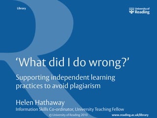 © University of Reading 2010 www.reading.ac.uk/library
Library
‘What did I do wrong?’
Supporting independent learning
practices to avoid plagiarism
Helen Hathaway
Information Skills Co-ordinator, University Teaching Fellow
 