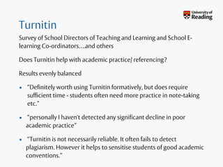 Turnitin
Survey of School Directors of Teaching and Learning and School E-
learning Co-ordinators….and others
Does Turnitin help with academic practice/ referencing?
Results evenly balanced
• “Definitely worth using Turnitin formatively, but does require
sufficient time - students often need more practice in note-taking
etc.”
• “personally I haven't detected any significant decline in poor
academic practice”
• “Turnitin is not necessarily reliable. It often fails to detect
plagiarism. However it helps to sensitise students of good academic
conventions.”
 