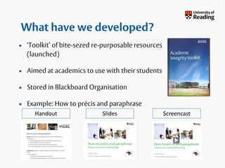 What have we developed?
• ‘Toolkit’ of bite-sezed re-purposable resources
(launched)
• Aimed at academics to use with their students
• Stored in Blackboard Organisation
• Example: How to précis and paraphrase
Handout Slides Screencast
 