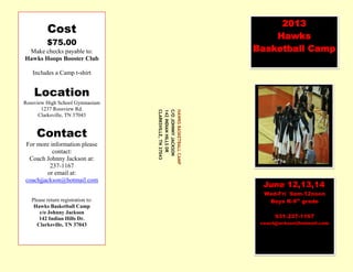2013
Hawks
Basketball Camp
June 12,13,14
Wed-Fri 9am-12noon
Boys K-9th
grade
931-237-1167
coachjjackson@hotmail.com
HAWKSBASKETBALLCAMP
C/OJOHNNYJACKSON
142INDIANHILLSDR
CLARKSVILLE,TN37043
Cost
$75.00
Make checks payable to:
Hawks Hoops Booster Club
Includes a Camp t-shirt
Location
Rossview High School Gymnasium
1237 Rossview Rd.
Clarksville, TN 37043
Contact
For more information please
contact:
Coach Johnny Jackson at:
237-1167
or email at:
coachjjackson@hotmail.com
Please return registration to:
Hawks Basketball Camp
c/o Johnny Jackson
142 Indian Hills Dr.
Clarksville, TN 37043
 