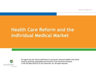 Health Care Reform and the
Individual Medical Market
For agent use only. Not for distribution to consumers. Assurant Health is the brand
name for products underwritten and issued by Time Insurance Company.
J-106139 (New 05/2013) © 2013 Assurant, Inc. All rights reserved.
 