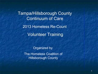 Tampa/Hillsborough County
   Continuum of Care
  2013 Homeless Re-Count

    Volunteer Training

       Organized by
  The Homeless Coalition of
    Hillsborough County


                              1
 
