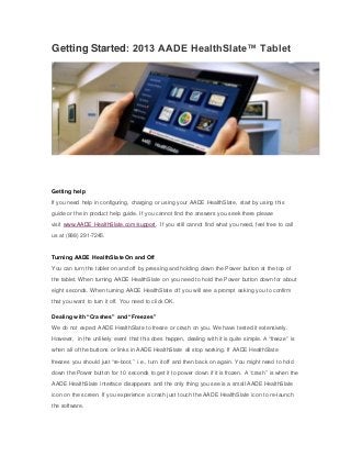 Getting Started: 2013 AADE HealthSlate™ Tablet 
Getting help 
If you need help in configuring, charging or using your AADE HealthSlate, start by using this 
guide or the in product help guide. If you cannot find the answers you seek there please 
visit www.AADE HealthSlate.com/support. If you still cannot find what you need, feel free to call 
us at (888) 291-7245. 
Turning AADE HealthSlate On and Off 
You can turn the tablet on and off by pressing and holding down the Power button at the top of 
the tablet. When turning AADE HealthSlate on you need to hold the Power button down for about 
eight seconds. When turning AADE HealthSlate off you will see a prompt asking you to confirm 
that you want to turn it off. You need to click OK. 
Dealing with “Crashes” and “Freezes” 
We do not expect AADE HealthSlate to freeze or crash on you. We have tested it extensively. 
However, in the unlikely event that this does happen, dealing with it is quite simple. A “freeze” is 
when all of the buttons or links in AADE HealthSlate all stop working. If AADE HealthSlate 
freezes you should just “re-boot,” i.e., turn it off and then back on again. You might need to hold 
down the Power button for 10 seconds to get it to power down if it is frozen. A “crash” is when the 
AADE HealthSlate interface disappears and the only thing you see is a small AADE HealthSlate 
icon on the screen. If you experience a crash just touch the AADE HealthSlate icon to re-launch 
the software. 
 