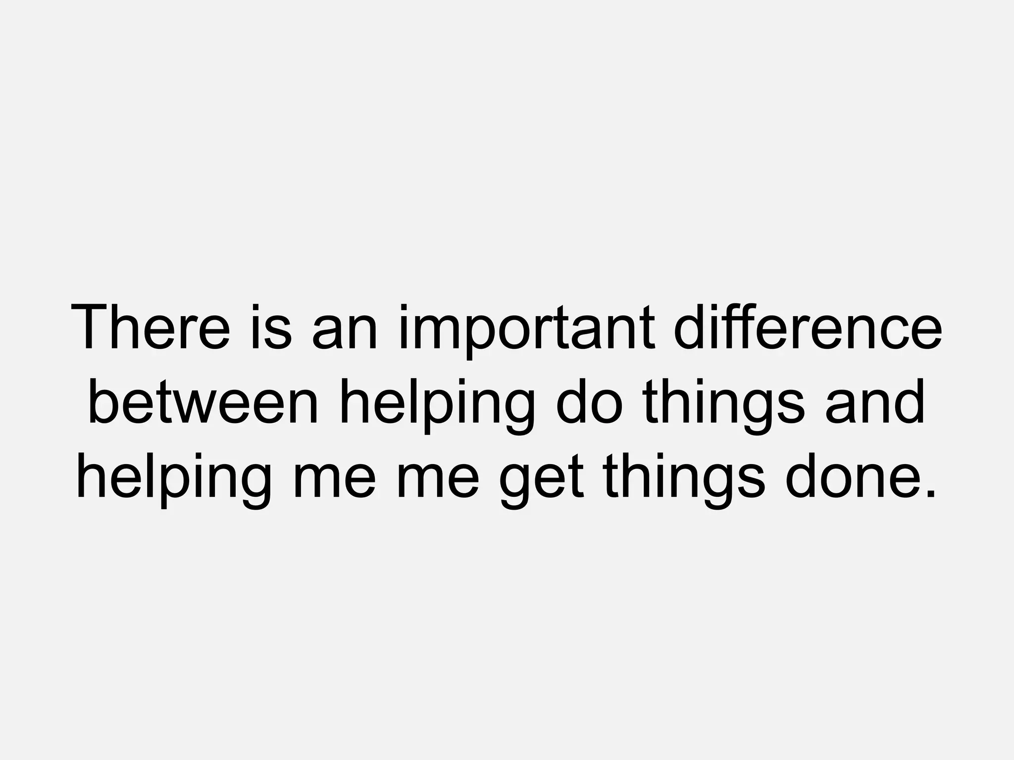 There is an important difference
between helping do things and
helping me me get things done.
 
