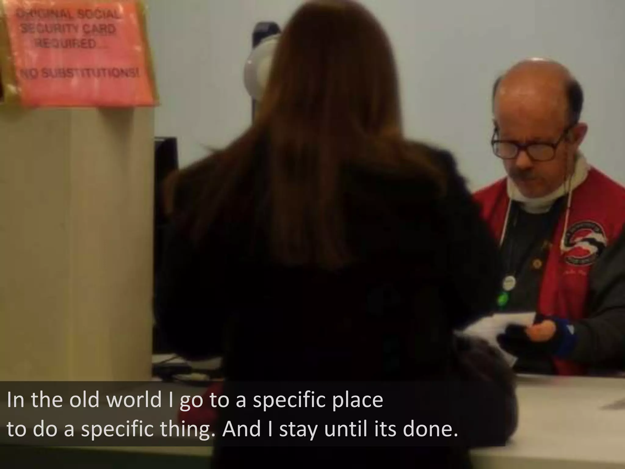 In the old world I go to a specific place
to do a specific thing. And I stay until its done.
 