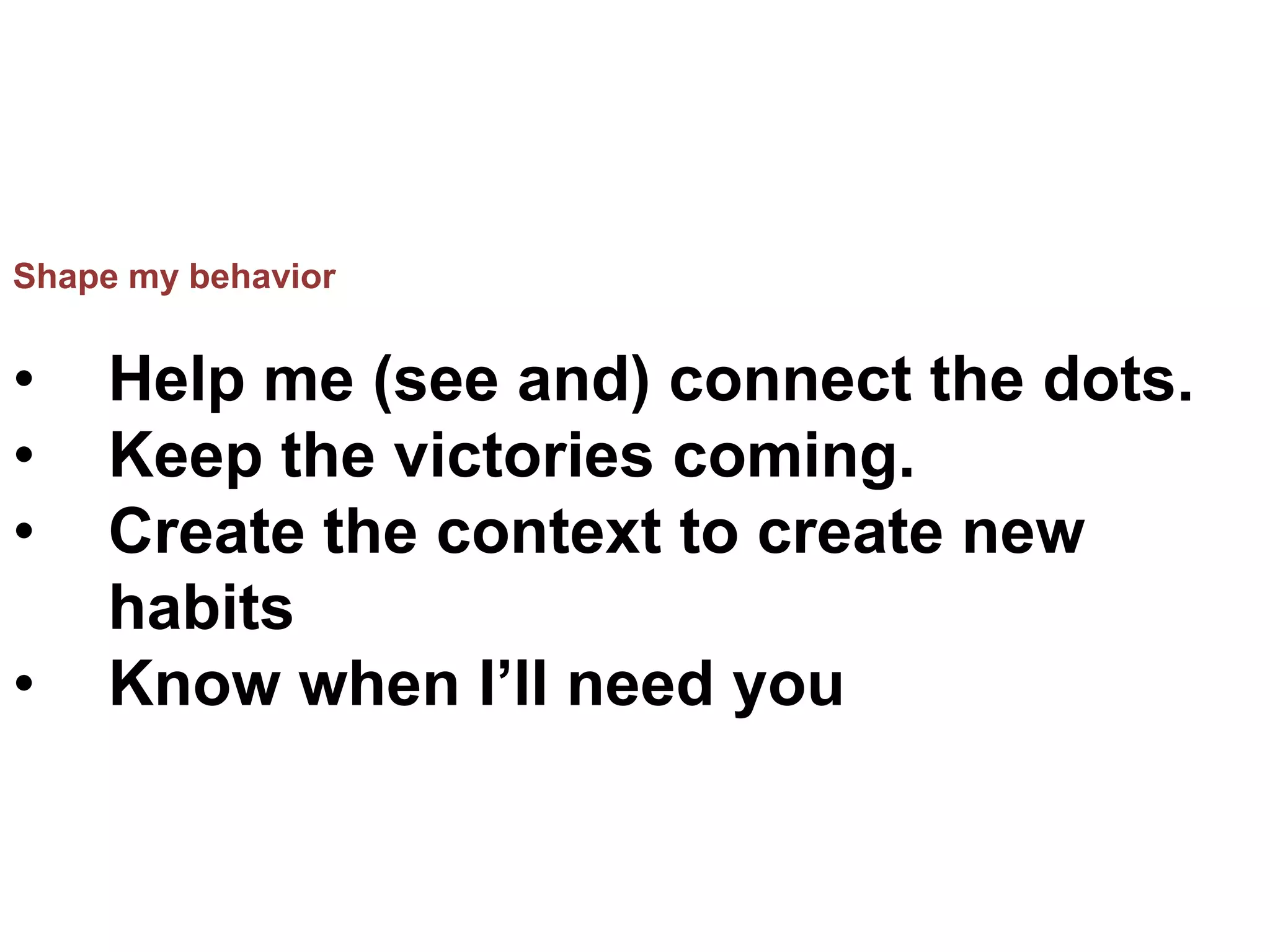 Shape my behavior
• Help me (see and) connect the dots.
• Keep the victories coming.
• Create the context to create new
habits
• Know when I’ll need you
 