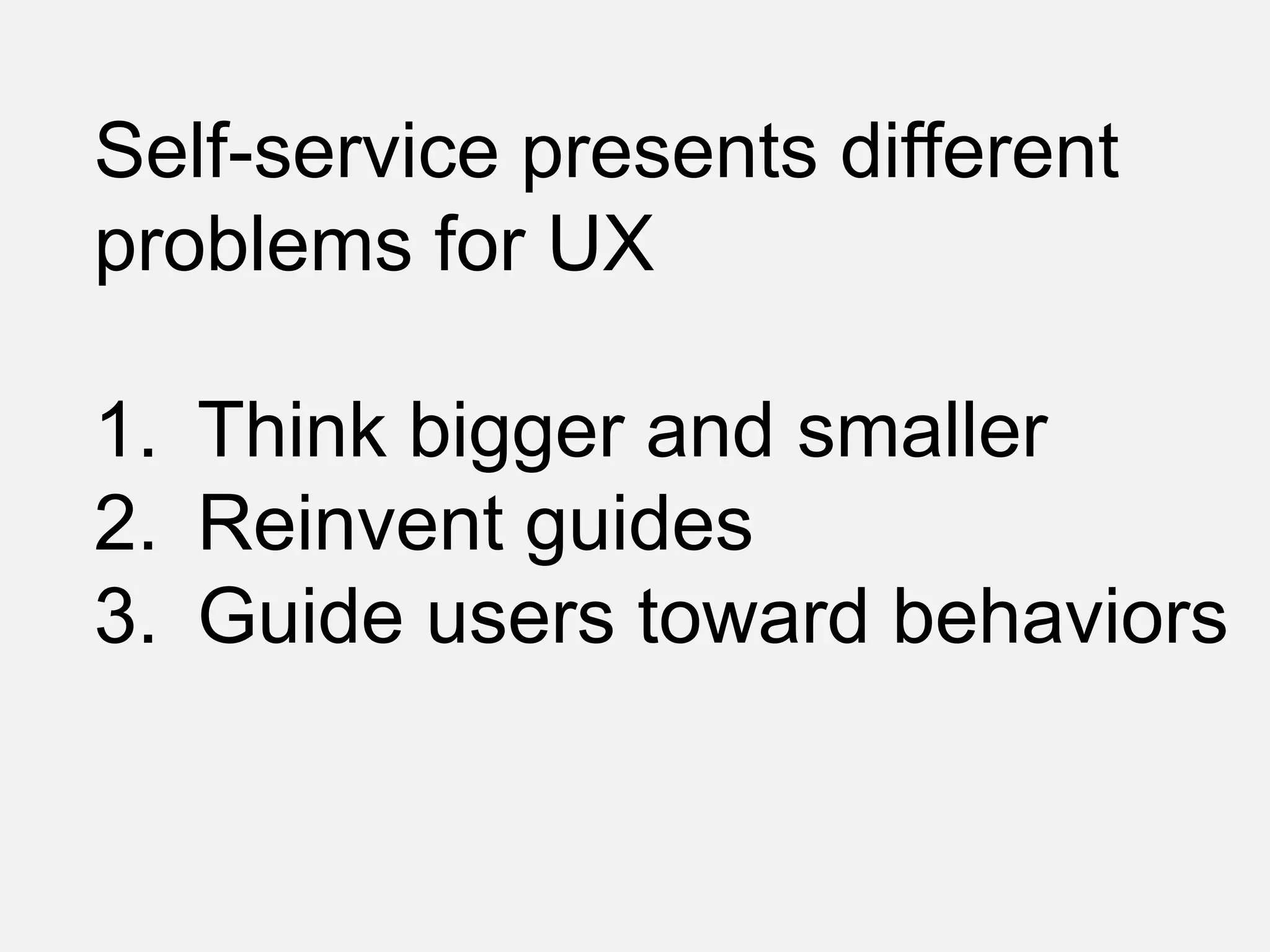 Self-service presents different
problems for UX
1. Think bigger and smaller
2. Reinvent guides
3. Guide users toward behaviors
 