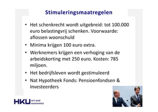 Stimuleringsmaatregelen
• Het schenkrecht wordt uitgebreid: tot 100.000
euro belastingvrij schenken. Voorwaarde:
aflossen woonschuld
• Minima krijgen 100 euro extra.
• Werknemers krijgen een verhoging van de
arbeidskorting met 250 euro. Kosten: 785
miljoen.
• Het bedrijfsleven wordt gestimuleerd
• Nat Hypotheek Fonds: Pensioenfondsen &
Investeerders
 
