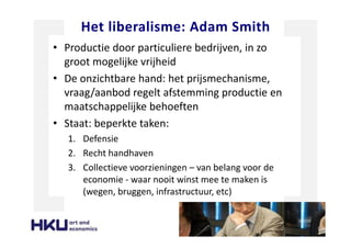 Het liberalisme: Adam Smith
• Productie door particuliere bedrijven, in zo
groot mogelijke vrijheid
• De onzichtbare hand: het prijsmechanisme,
vraag/aanbod regelt afstemming productie en
maatschappelijke behoeften
• Staat: beperkte taken:
1. Defensie
2. Recht handhaven
3. Collectieve voorzieningen – van belang voor de
economie - waar nooit winst mee te maken is
(wegen, bruggen, infrastructuur, etc)
 