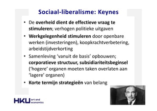 Sociaal-liberalisme: Keynes
• De overheid dient de effectieve vraag te
stimuleren; verhogen politieke uitgaven
• Werkgelegenheid stimuleren door openbare
werken (investeringen), koopkrachtverbetering,
arbeidstijdverkorting
• Samenleving ‘vanuit de basis’ opbouwen;
corporatieve structuur, subsidiariteitsbeginsel
(‘hogere’ organen moeten taken overlaten aan
‘lagere’ organen)
• Korte termijn strategieën van belang
 