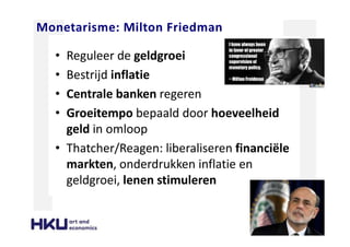 Monetarisme: Milton Friedman
• Reguleer de geldgroei
• Bestrijd inflatie
• Centrale banken regeren
• Groeitempo bepaald door hoeveelheid
geld in omloop
• Thatcher/Reagen: liberaliseren financiële
markten, onderdrukken inflatie en
geldgroei, lenen stimuleren
 