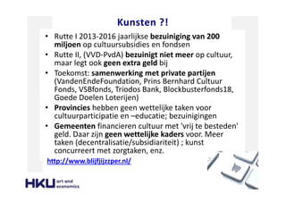 Kunsten ?!
• Rutte I 2013-2016 jaarlijkse bezuiniging van 200
miljoen op cultuursubsidies en fondsen
• Rutte II, (VVD-PvdA) bezuinigt niet meer op cultuur,
maar legt ook geen extra geld bij
• Toekomst: samenwerking met private partijen
(VandenEndeFoundation, Prins Bernhard Cultuur
Fonds, VSBfonds, Triodos Bank, Blockbusterfonds18,
Goede Doelen Loterijen)
• Provincies hebben geen wettelijke taken voor
cultuurparticipatie en –educatie; bezuinigingen
• Gemeenten financieren cultuur met 'vrij te besteden'
geld. Daar zijn geen wettelijke kaders voor. Meer
taken (decentralisatie/subsidiariteit) ; kunst
concurreert met zorgtaken, enz.
http://www.blijfjijzzper.nl/
 