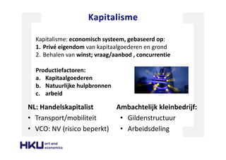 Kapitalisme
NL: Handelskapitalist
• Transport/mobiliteit
• VCO: NV (risico beperkt)
Ambachtelijk kleinbedrijf:
• Gildenstructuur
• Arbeidsdeling
Kapitalisme: economisch systeem, gebaseerd op:
1. Privé eigendom van kapitaalgoederen en grond
2. Behalen van winst; vraag/aanbod , concurrentie
Productiefactoren:
a. Kapitaalgoederen
b. Natuurlijke hulpbronnen
c. arbeid
 