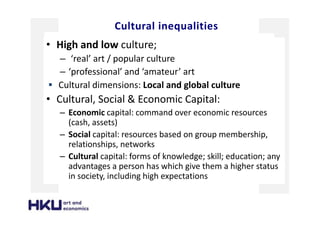 Cultural inequalities
• High and low culture;
– ‘real’ art / popular culture
– ‘professional’ and ‘amateur’ art
Cultural dimensions: Local and global culture
• Cultural, Social & Economic Capital:
– Economic capital: command over economic resources
(cash, assets)
– Social capital: resources based on group membership,
relationships, networks
– Cultural capital: forms of knowledge; skill; education; any
advantages a person has which give them a higher status
in society, including high expectations
 