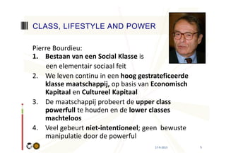 17-9-2013 5
Pierre Bourdieu:
1. Bestaan van een Social Klasse is
een elementair sociaal feit
2. We leven continu in een hoog gestrateficeerde
klasse maatschappij, op basis van Economisch
Kapitaal en Cultureel Kapitaal
3. De maatschappij probeert de upper class
powerfull te houden en de lower classes
machteloos
4. Veel gebeurt niet-intentioneel; geen bewuste
manipulatie door de powerful
CLASS, LIFESTYLE AND POWER
 