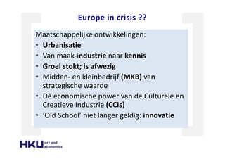 Europe in crisis ??
Maatschappelijke ontwikkelingen:
• Urbanisatie
• Van maak-industrie naar kennis
• Groei stokt; is afwezig
• Midden- en kleinbedrijf (MKB) van
strategische waarde
• De economische power van de Culturele en
Creatieve Industrie (CCIs)
• ‘Old School’ niet langer geldig: innovatie
 