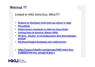 Wazzup ??
Linked-in HKU Intro Eco: Who??!
• Brabant en Overijssel minst trots op cultuur in regio
• Phonebloks
• Ondernemers investeren in mkb via nieuw fonds
• Coming Soon to America: Bitcoin ATMs
• Elf dans-, theater- en muziekgroepen door bezuinigingen
gestopt
• Biesheuvel begint beweging voor ondernemers
• http://www.linkedin.com/groups/HKU-Intro-Eco-
5166032?trk=my_groups-b-grp-v
 
