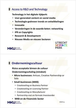 dĞĐŚŶŽůŽŐǇ ŝŶ ŚĞƚ ĚŝŐŝƚĂůĞ ƚŝũĚƉĞƌŬ͗
‡ hƐĞƌͲŐĞŶĞƌĂƚĞĚ ĐŽŶƚĞŶƚ ĞŶ ƐŽĐŝĂů ŵĞĚŝĂ
‡ dĞĐŚŶŽůŽŐŝĞͲŐĞĚƌĞǀĞŶ ƚƌĞŶĚƐ ĞŶ ŽŶƚǁŝŬŬĞůŝŶŐĞŶ
‡ /ŶŶŽǀĂƚŝĞ
‡ sĞƌĂŶĚĞƌŝŶŐĞŶ ŝŶ ĚĞ ǁĂĂƌĚĞͲŬĞƚĞŶ͗ ŶĞƚǁŽƌŬŝŶŐ
‡ /WZ ĞŶ ŽƉǇƌŝŐŚƚƐ
‡ ZĞƐĞĂƌĐŚ Θ ĞǀĞůŽƉŵĞŶƚ
‡ EŝĞƵǁĞ DĞĚŝĂ ĞŶ ŶŝĞƵǁĞ ^ĞĐƚŽƌĞŶ
ĐĐĞƐƐ ƚŽZΘ ĂŶĚdĞĐŚŶŽůŽŐǇ
ZŝƐŝĐŽ ĂĐĐĞƉƚĂƚŝĞ ďŝŶŶĞŶ ĚĞ ĐƵůƚƵƵƌ
KŶĚĞƌŶĞŵŝŶŐƐƐĐŚŽůŝŶŐ ;ŵŝŶĚƐĞƚͿ
‡ DŝĐƌŽ ďƵƐŝŶĞƐƐĞƐ͗ ƌƚŝƐĂŶ͕ ƌĞĂƚŝǀĞ WĂƌƚŶĞƌƐŚŝƉ Žƌ
^ŽůŽ
‡ ^ŵĂůůͲďƵƐŝŶĞƐƐĞƐ ;D< Ϳ͗
‡ ƌĞĂƚŝĞǀĞůŝŶŐ ĞŶ ƵƐŝŶĞƐƐ WĂƌƚŶĞƌ
‡ ƌĞĂƚŝĞǀĞůŝŶŐ ĞŶ >ŝĐĞŶƐŝŶŐ WĂƌƚŶĞƌ
‡ ƌĞĂƚŝĞǀĞůŝŶŐ ĞŶ DĂŶƵĨĂĐƚƵƌĞƌ
‡ WĂƌƚŶĞƌƐŚŝƉ ŵĞƚ ĞŶ ĨŽƌŵĂůĞ /ŶǀĞƐƚĞĞƌĚĞƌ
‡ D< ĞŶ ĚĞ &ŝŶĂŶĐŝĞůĞ ^ĞĐƚŽƌ
KŶĚĞƌŶĞŵŝŶŐƐĐƵůƚƵƵƌ
/ Ɖ
 