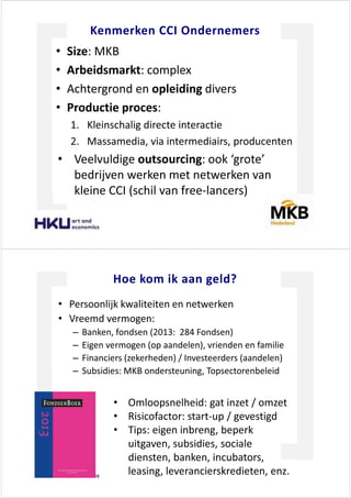 <ĞŶŵĞƌŬĞŶ / KŶĚĞƌŶĞŵĞƌƐ
‡ ^ŝǌĞ͗ D<
‡ ƌďĞŝĚƐŵĂƌŬƚ͗ ĐŽŵƉůĞǆ
‡ ĐŚƚĞƌŐƌŽŶĚ ĞŶ ŽƉůĞŝĚŝŶŐ ĚŝǀĞƌƐ
‡ WƌŽĚƵĐƚŝĞ ƉƌŽĐĞƐ͗
ϭ͘ <ůĞŝŶƐĐŚĂůŝŐ ĚŝƌĞĐƚĞ ŝŶƚĞƌĂĐƚŝĞ
Ϯ͘ DĂƐƐĂŵĞĚŝĂ͕ ǀŝĂ ŝŶƚĞƌŵĞĚŝĂŝƌƐ͕ ƉƌŽĚƵĐĞŶƚĞŶ
‡ sĞĞůǀƵůĚŝŐĞ ŽƵƚƐŽƵƌĐŝŶŐ͗ ŽŽŬ ͚ŐƌŽƚĞ͛
ďĞĚƌŝũǀĞŶ ǁĞƌŬĞŶ ŵĞƚ ŶĞƚǁĞƌŬĞŶ ǀĂŶ
ŬůĞŝŶĞ / ;ƐĐŚŝů ǀĂŶ ĨƌĞĞͲůĂŶĐĞƌƐͿ
,ŽĞ ŬŽŵ ŝŬ ĂĂŶ ŐĞůĚ͍
‡ WĞƌƐŽŽŶůŝũŬ ŬǁĂůŝƚĞŝƚĞŶ ĞŶ ŶĞƚǁĞƌŬĞŶ
‡ sƌĞĞŵĚ ǀĞƌŵŽŐĞŶ͗
± ĂŶŬĞŶ͕ ĨŽŶĚƐĞŶ ;ϮϬϭϯ͗ Ϯϴϰ &ŽŶĚƐĞŶͿ
± ŝŐĞŶ ǀĞƌŵŽŐĞŶ ;ŽƉ ĂĂŶĚĞůĞŶͿ͕ ǀƌŝĞŶĚĞŶ ĞŶ ĨĂŵŝůŝĞ
± &ŝŶĂŶĐŝĞƌƐ ;ǌĞŬĞƌŚĞĚĞŶͿ ͬ /ŶǀĞƐƚĞĞƌĚĞƌƐ ;ĂĂŶĚĞůĞŶͿ
± ^ƵďƐŝĚŝĞƐ͗ D< ŽŶĚĞƌƐƚĞƵŶŝŶŐ͕ dŽƉƐĞĐƚŽƌĞŶďĞůĞŝĚ
‡ KŵůŽŽƉƐŶĞůŚĞŝĚ͗ ŐĂƚ ŝŶǌĞƚ ͬ ŽŵǌĞƚ
‡ ZŝƐŝĐŽĨĂĐƚŽƌ͗ ƐƚĂƌƚͲƵƉ ͬ ŐĞǀĞƐƚŝŐĚ
‡ dŝƉƐ͗ ĞŝŐĞŶ ŝŶďƌĞŶŐ͕ ďĞƉĞƌŬ
ƵŝƚŐĂǀĞŶ͕ ƐƵďƐŝĚŝĞƐ͕ ƐŽĐŝĂůĞ
ĚŝĞŶƐƚĞŶ͕ ďĂŶŬĞŶ͕ ŝŶĐƵďĂƚŽƌƐ͕
ůĞĂƐŝŶŐ͕ ůĞǀĞƌĂŶĐŝĞƌƐŬƌĞĚŝĞƚĞŶ͕ ĞŶǌ͘
 