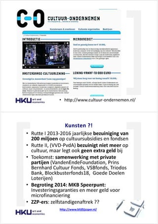 ƵůƚƵƵƌ KŶĚĞƌŶĞŵĞŶ
‡ ŚƚƚƉ͗ͬͬǁǁǁ͘ĐƵůƚƵƵƌͲŽŶĚĞƌŶĞŵĞŶ͘Ŷůͬ
<ƵŶƐƚĞŶ ͍͊
‡ ZƵƚƚĞ / ϮϬϭϯͲϮϬϭϲ ũĂĂƌůŝũŬƐĞ ďĞǌƵŝŶŝŐŝŶŐ ǀĂŶ
ϮϬϬ ŵŝůũŽĞŶ ŽƉ ĐƵůƚƵƵƌƐƵďƐŝĚŝĞƐ ĞŶ ĨŽŶĚƐĞŶ
‡ ZƵƚƚĞ //͕ ;ss ͲWǀĚ Ϳ ďĞǌƵŝŶŝŐƚ ŶŝĞƚ ŵĞĞƌ ŽƉ
ĐƵůƚƵƵƌ͕ ŵĂĂƌ ůĞŐƚ ŽŽŬ ŐĞĞŶ ĞǆƚƌĂ ŐĞůĚ ďŝũ
‡ dŽĞŬŽŵƐƚ͗ ƐĂŵĞŶǁĞƌŬŝŶŐ ŵĞƚ ƉƌŝǀĂƚĞ
ƉĂƌƚŝũĞŶ ;sĂŶĚĞŶ ŶĚĞ&ŽƵŶĚĂƚŝŽŶ͕ WƌŝŶƐ
ĞƌŶŚĂƌĚ ƵůƚƵƵƌ &ŽŶĚƐ͕ s^ ĨŽŶĚƐ͕ dƌŝŽĚŽƐ
ĂŶŬ͕ ůŽĐŬďƵƐƚĞƌĨŽŶĚƐϭϴ͕ 'ŽĞĚĞ ŽĞůĞŶ
>ŽƚĞƌŝũĞŶͿ
‡ ĞŐƌŽƚŝŶŐ ϮϬϭϰ͗ D< ^ƉĞĞƌƉƵŶƚ͗
/ŶǀĞƐƚĞƌŝŶŐƐŐĂƌĂŶƚŝĞƐ ĞŶ ŵĞĞƌ ŐĞůĚ ǀŽŽƌ
ŵŝĐƌŽĨŝŶĂŶĐŝĞƌŝŶŐ
‡ WͲĞƌƐ͗ ǌĞůĨƐƚĂŶĚŝŐĞŶĂĨƚƌĞŬ ͍͍
ŚƚƚƉ͗ͬͬǁǁǁ͘ďůŝũĨũŝũǌǌƉĞƌ͘Ŷůͬ
 