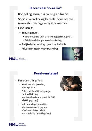 Discussies: Scenario’s
• Koppeling sociale uitkering en lonen
• Sociale verzekering betaald door premie-
inkomsten werkgevers/ werknemers
• Discussies:
– Bezuinigingen:
• Volumebeleid (aantal uitkeringsgerechtigden)
• Prijsbeleid (hoogte van de uitkering)
– Gelijke behandeling: gezin -> individu
– Privatisering en marktwerking
Pensioenstelsel
• Pensioen drie pijlers:
• AOW: sociale premies;
omslagstelsel
• Collectief: bedrijfstakgewijs;
kapitaaldekking,
pensioenfondsen = toezicht DNB
(dekkingsgraad)
• Individueel: persoonlijke
pensioenverzekering; nu
aftrekbaar, later belast
(verschuiving belastingdruk)
 