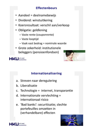 Effectenbeurs
• Aandeel = deelnamebewijs
• Dividend: winstuitkering
• Koersresultaat: verschil aan/verkoop
• Obligatie: geldlening
– Vaste rente (couponrente)
– Vaste looptijd
– Vaak vast bedrag = nominale waarde
• Grote zekerheid: institutionele
beleggers (pensioenfondsen)
Internationalisering
a. Streven naar deregulering
b. Liberalisatie
c. Technologie = internet, transparantie
d. Internationale vervlechting =
internationaal risico
e. ‘Bad banks’: securitisatie; slechte
portefeuilles omzetten in
(verhandelbare) effecten
 