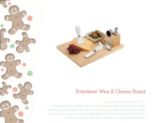 Entertainer Wine & Cheese Board
Dimensions: 3.2” H x 9” W x 11.7” L
7-Piece set includes deluxe solid wood cutting board, ceramic tapas dish, waiter
corkscrew, bottle stopper, drip ring and two ceramic handle cheese knives. Cutting
board features recessed areas to keep tapas dish and corkscrew in place and an
attached accessory block with magnets for storing remaining pieces.
 