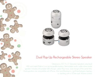 Dual Pop-Up Rechargeable Stereo Speaker
Dimensions: 3.5” H x 2” Diameter (speakers attached)
ABS and metal. Built-in Li-on rechargeable battery. Retractable audio cable stores inside
speaker. Includes retractable USB charger cable. Play music and charge at the same time.
Dual speakers are compatible with iPhone, iPod and Blackberry, mp3/mp4 players, laptops
or anything with a 3.5mm jack. Volume control.
 