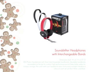 Soundshifter Headphones
with Interchangeable Bands
Dimensions: 6.25” W x 8” H x 2.75” D
ABS Plastic. Headphones with three interchangeable headbands. Adjustable headbands
are padded at the top for comfort. High performance sound. Detachable cables for
compact storage. Mix and match your headband colour. Instructions included. Headband
colours in each set are Red, White, and Black.
 