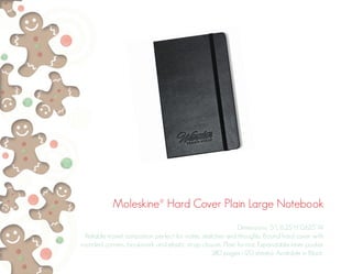 Moleskine® Hard Cover Plain Large Notebook
Dimensions: 5”L 8.25”H 0.625”W
Reliable travel companion perfect for notes, sketches and thoughts. Bound hard cover with
rounded corners, bookmark and elastic strap closure. Plain format. Expandable inner pocket.
240 pages (120 sheets). Available in Black.
 