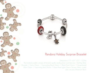 Pandora Holiday Surprise Bracelet
Dimensions: 7.5” x 0.1” x 0.1” - 0.2 lbs
This lovely bracelet is made of the best quality sterling sliver and features 1 Sterling Silver
Bracelet, 1 Santa Charm, 1 Fascinating Black Charm, 1 Black Pavé Charm, 1 Gingerbread
Man Charm, 1 Fascinating Red Charm, 1 Clear Pavé Lights Charm. Stones: Glass, crystal,
cubic zirconia. Material: Silver.
 