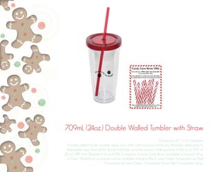 709mL (24oz.) Double Walled Tumbler with Straw
Dimensions: 8” H x 4” Diameter
Double walled Acrylic tumbler. Keep your drink cold and your hands dry. Reusable alternative to
disposable cups. Twist off lid. Sturdy matching coloured stay-put drinking straw. Holds up to 709 ml.
(24 oz.). BPA free (Bisphenol A) and FDA Compliant. Candy Cane Straw available on request. Mug
is Clear. Multiple lid and straw colours available including Black, Lime Green Transparent Lid, Red
Transparent Lid, Lime Green, Transparent Straw, Red Transparent Straw.
 