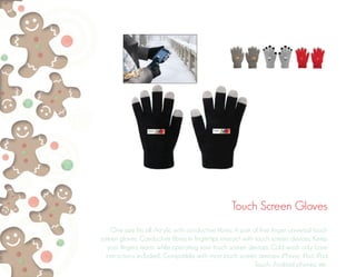 Touch Screen Gloves
One size fits all. Acrylic with conductive fibres. A pair of five finger universal touch
screen gloves. Conductive fibres in fingertips interact with touch screen devices. Keep
your fingers warm while operating your touch screen devices. Cold wash only (care
instructions included). Compatible with most touch screen devices: iPhone, iPad, iPod
Touch, Android phones, etc.
 