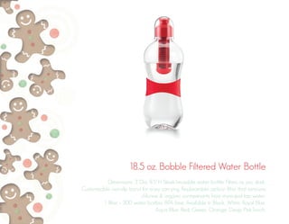18.5 oz. Bobble Filtered Water Bottle
Dimensions: 3”Dia. 8.5”H Sleek/reusable water bottle. Filters as you drink.
Customizable non-slip band for easy carrying. Replaceable carbon filter that removes
chlorine & organic contaminants from municipal tap water.
1 filter = 300 water bottles. BPA free. Available in Black, White, Royal Blue,
Aqua Blue, Red, Green, Orange, Deep Pink.Touch,
 