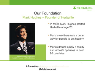 11
• In 1980, Mark Hughes started
Herbalife at age 23.
• Mark knew there was a better
way for people to get healthy.
• Mark’s dream is now a reality
as Herbalife operates in over
90 countries.
Our Foundation
Mark Hughes – Founder of Herbalife
MARK HUGHES (1956–2000),
Herbalife’s Founder and First Distributor
Information: christiancornet@hotmail.com
@christiancornet
 
