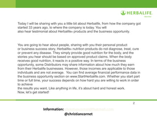 2
Today I will be sharing with you a little bit about Herbalife, from how the company got
started 33 years ago, to where the company is today. You will
also hear testimonial about Herbalife® products and the business opportunity.
You are going to hear about people, sharing with you their personal product
or business success story, Herbalife® nutrition products do not diagnose, treat, cure
or prevent any disease. They simply provide good nutrition for the body, and the
stories you hear should be based on approved product claims. When the body
receives good nutrition, it reacts in a positive way. In terms of the business
opportunity, some Distributors may share information about how much they earn
from their Herbalife businesses. However, those incomes are applicable to those
individuals and are not average. You can find average financial performance data in
the business opportunity section on www.StartHerbalife.com. Whether you start part
time or full time, your success depends on how hard you are willing to work in order
to achieve
the results you want. Like anything in life, it’s about hard and honest work.
Now, let’s get started!
Information: christiancornet@hotmail.com
@christiancornet
 