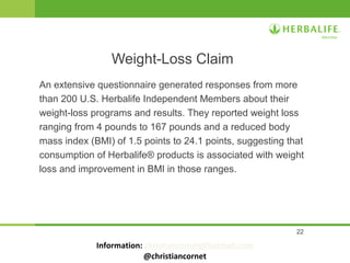 22
An extensive questionnaire generated responses from more
than 200 U.S. Herbalife Independent Members about their
weight-loss programs and results. They reported weight loss
ranging from 4 pounds to 167 pounds and a reduced body
mass index (BMI) of 1.5 points to 24.1 points, suggesting that
consumption of Herbalife® products is associated with weight
loss and improvement in BMI in those ranges.
Weight-Loss Claim
Information: christiancornet@hotmail.com
@christiancornet
 
