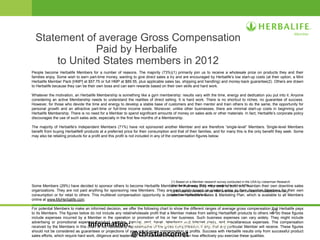 27
Statement of average Gross Compensation
Paid by Herbalife
to United States members in 2012
People become Herbalife Members for a number of reasons. The majority (73%)(1) primarily join us to receive a wholesale price on products they and their
families enjoy. Some wish to earn part-time money, wanting to give direct sales a try and are encouraged by Herbalife’s low start-up costs (at their option, a Mini
Herbalife Member Pack [HMP] at $57.75 or full HMP at $89.55, plus applicable sales tax, shipping and handling) and money-back guarantee(2). Others are drawn
to Herbalife because they can be their own boss and can earn rewards based on their own skills and hard work.
Whatever the motivation, an Herbalife Membership is something like a gym membership: results vary with the time, energy and dedication you put into it. Anyone
considering an active Membership needs to understand the realities of direct selling. It is hard work. There is no shortcut to riches, no guarantee of success.
However, for those who devote the time and energy to develop a stable base of customers and then mentor and train others to do the same, the opportunity for
personal growth and an attractive part-time or full-time income exists. Moreover, unlike other businesses, there are minimal start-up costs in beginning your
Herbalife Membership. There is no need for a Member to spend significant amounts of money on sales aids or other materials. In fact, Herbalife’s corporate policy
discourages the use of such sales aids, especially in the first few months of a Membership.
The majority of Herbalife’s Independent Members (71%) have not sponsored another Member and are therefore “single-level” Members. Single-level Members
benefit from buying Herbalife® products at a preferred price for their consumption and that of their families, and for many this is the only benefit they seek. Some
may also be retailing products for a profit and this profit is not included in any of the compensation figures below.
Some Members (29%) have decided to sponsor others to become Herbalife Members. In that way, they may seek to build and maintain their own downline sales
organizations. They are not paid anything for sponsoring new Members. They are paid solely based on product sales to their downline Members for their own
consumption or for retail to others. This multilevel compensation opportunity is detailed in Herbalife’s Sales & Marketing Plan, which is available to all Members
online at www.MyHerbalife.com.
For potential Members to make an informed decision, we offer the following chart to show the different ranges of average gross compensation that Herbalife pays
to its Members. The figures below do not include any retail/wholesale profit that a Member makes from selling Herbalife® products to others nor do these figures
include expenses incurred by a Member in the operation or promotion of his or her business. Such business expenses can vary widely. They might include
advertising or promotional expenses, product samples, training, rent, travel, telephone and Internet costs, and miscellaneous expenses. The compensation
received by the Members in this chart is not necessarily representative of the gross compensation, if any, that any particular Member will receive. These figures
should not be considered as guarantees or projections of your actual gross compensation or profits. Success with Herbalife results only from successful product
sales efforts, which require hard work, diligence and leadership. Your success will depend upon how effectively you exercise these qualities.
(1) Based on a Member research survey conducted in the USA by Lieberman Research
Worldwide, January 2013, with a margin of error +/- 3.7%.
(2) 90 days on the return of the HMP and one year on the return of resalable inventory,
upon leaving the business.
Information: christiancornet@hotmail.com
@christiancornet
 